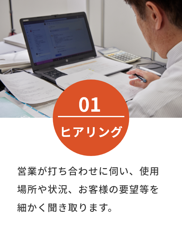 営業が打ち合わせに伺い、使用場所や状況、お客様の要望等を細かく聞き取ります。